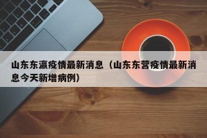 山东东瀛疫情最新消息（山东东营疫情最新消息今天新增病例）