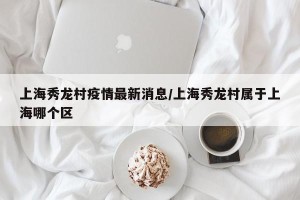 上海秀龙村疫情最新消息/上海秀龙村属于上海哪个区