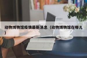 动物博物馆疫情最新消息（动物博物馆在哪儿）