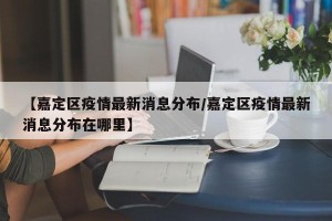 【嘉定区疫情最新消息分布/嘉定区疫情最新消息分布在哪里】