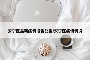 安宁区最新疫情报告公告/安宁区疫情情况