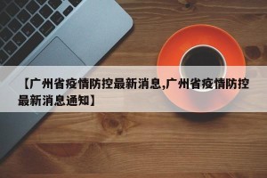 【广州省疫情防控最新消息,广州省疫情防控最新消息通知】
