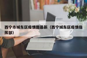 西宁市城东区疫情图最新（西宁城东区疫情指挥部）