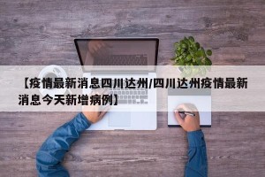【疫情最新消息四川达州/四川达州疫情最新消息今天新增病例】