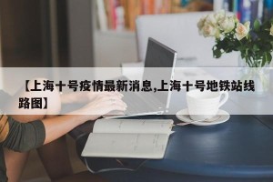 【上海十号疫情最新消息,上海十号地铁站线路图】