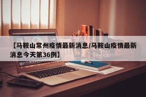 【马鞍山常州疫情最新消息/马鞍山疫情最新消息今天第36例】