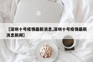【深圳十号疫情最新消息,深圳十号疫情最新消息新闻】
