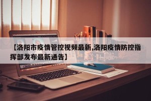 【洛阳市疫情管控视频最新,洛阳疫情防控指挥部发布最新通告】