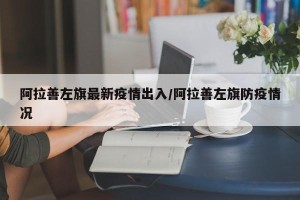阿拉善左旗最新疫情出入/阿拉善左旗防疫情况