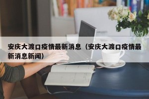 安庆大渡口疫情最新消息（安庆大渡口疫情最新消息新闻）