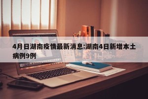 4月日湖南疫情最新消息:湖南4日新增本土病例9例