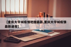 【重庆大学城疫情地图最新,重庆大学城疫情最新通报】
