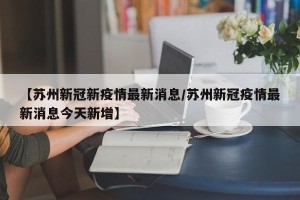 【苏州新冠新疫情最新消息/苏州新冠疫情最新消息今天新增】