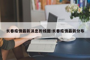 长春疫情最新消息折线图:长春疫情最新分布