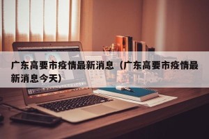 广东高要市疫情最新消息（广东高要市疫情最新消息今天）