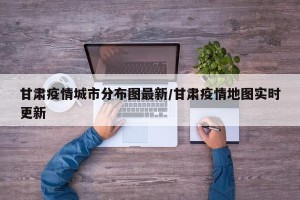 甘肃疫情城市分布图最新/甘肃疫情地图实时更新