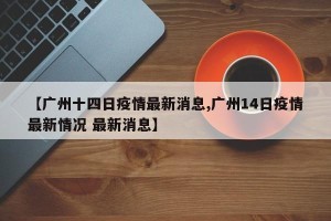 【广州十四日疫情最新消息,广州14日疫情最新情况 最新消息】