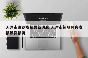 天津市确诊疫情最新消息/天津市新冠肺炎疫情最新情况