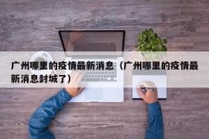 广州哪里的疫情最新消息（广州哪里的疫情最新消息封城了）