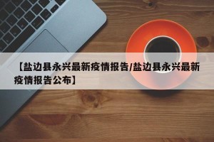 【盐边县永兴最新疫情报告/盐边县永兴最新疫情报告公布】
