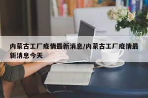 内蒙古工厂疫情最新消息/内蒙古工厂疫情最新消息今天