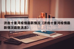 济南十里河疫情最新情况（济南十里河疫情最新情况最新消息）