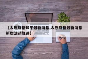 【太原疫情知乎最新消息,太原疫情最新消息新增活动轨迹】