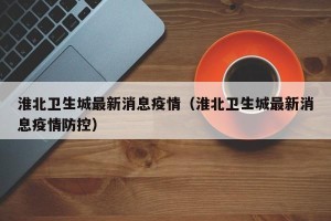 淮北卫生城最新消息疫情（淮北卫生城最新消息疫情防控）