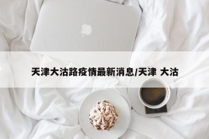 天津大沽路疫情最新消息/天津 大沽
