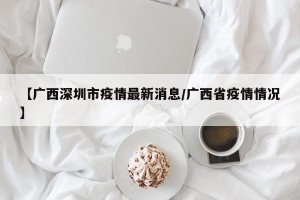 【广西深圳市疫情最新消息/广西省疫情情况】