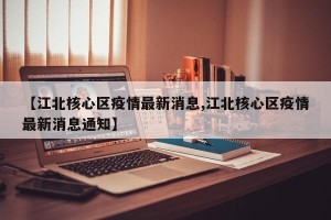 【江北核心区疫情最新消息,江北核心区疫情最新消息通知】