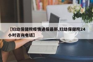 【妇幼保健院疫情通报最新,妇幼保健院24小时咨询电话】