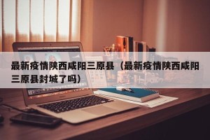 最新疫情陕西咸阳三原县（最新疫情陕西咸阳三原县封城了吗）