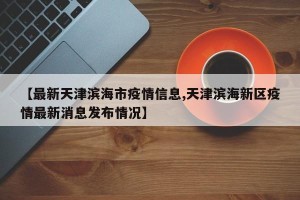 【最新天津滨海市疫情信息,天津滨海新区疫情最新消息发布情况】