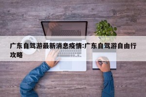 广东自驾游最新消息疫情:广东自驾游自由行攻略