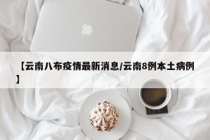 【云南八布疫情最新消息/云南8例本土病例】