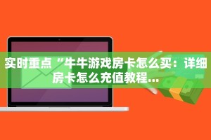 实时重点“牛牛游戏房卡怎么买：详细房卡怎么充值教程...