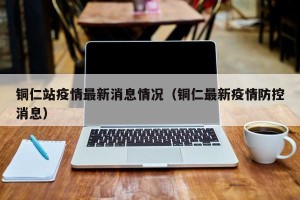 铜仁站疫情最新消息情况（铜仁最新疫情防控消息）