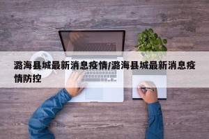 潞海县城最新消息疫情/潞海县城最新消息疫情防控