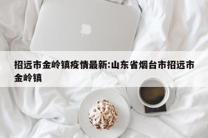 招远市金岭镇疫情最新:山东省烟台市招远市金岭镇