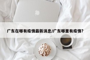 广东在哪有疫情最新消息/广东哪里有疫情?