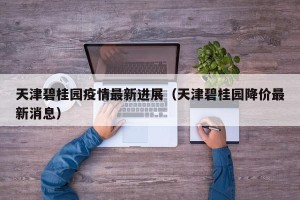 天津碧桂园疫情最新进展（天津碧桂园降价最新消息）