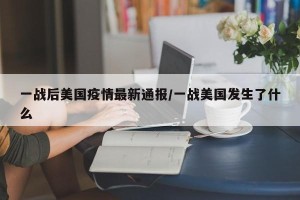 一战后美国疫情最新通报/一战美国发生了什么