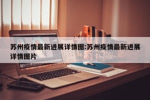 苏州疫情最新进展详情图:苏州疫情最新进展详情图片