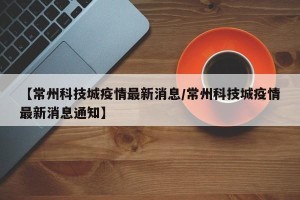 【常州科技城疫情最新消息/常州科技城疫情最新消息通知】