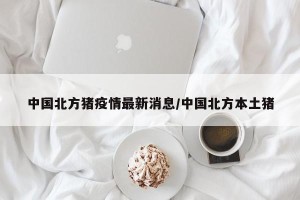 中国北方猪疫情最新消息/中国北方本土猪