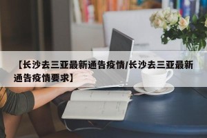 【长沙去三亚最新通告疫情/长沙去三亚最新通告疫情要求】
