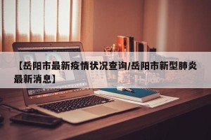 【岳阳市最新疫情状况查询/岳阳市新型肺炎最新消息】