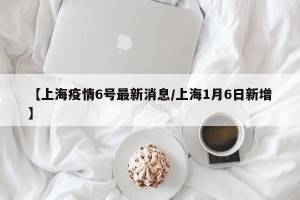 【上海疫情6号最新消息/上海1月6日新增】