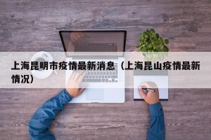 上海昆明市疫情最新消息（上海昆山疫情最新情况）